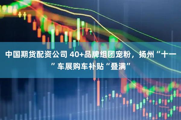 中国期货配资公司 40+品牌组团宠粉，扬州“十一”车展购车补贴“叠满”