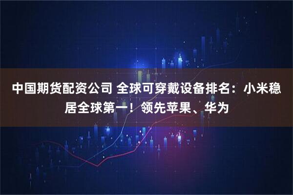 中国期货配资公司 全球可穿戴设备排名:小米稳居全球第一!领先苹果、华为