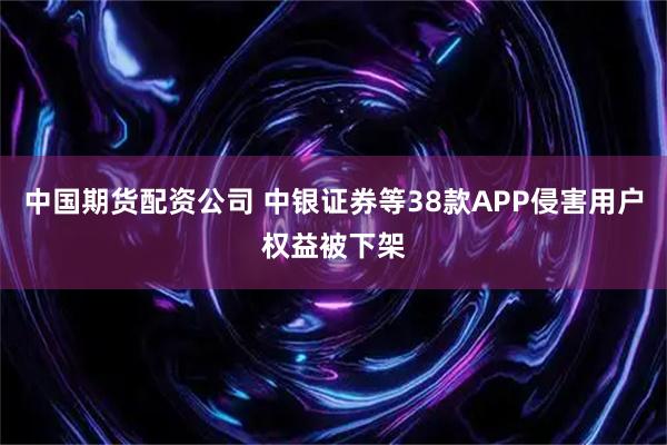 中国期货配资公司 中银证券等38款APP侵害用户权益被下架