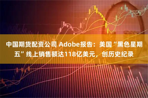 中国期货配资公司 Adobe报告：美国“黑色星期五”线上销售额达118亿美元，创历史纪录