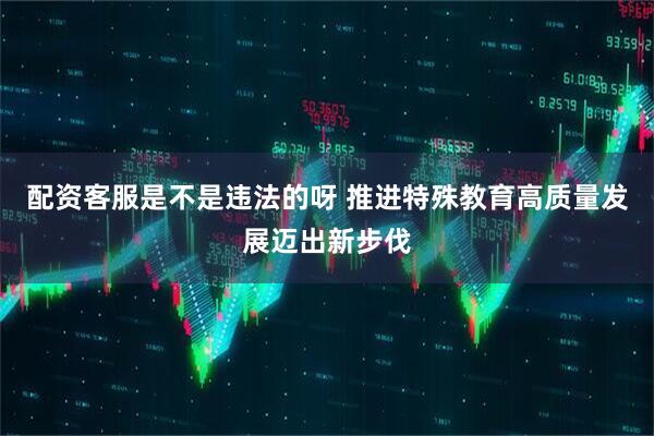 配资客服是不是违法的呀 推进特殊教育高质量发展迈出新步伐