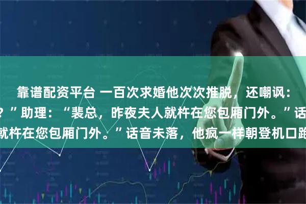 靠谱配资平台 一百次求婚他次次推脱，还嘲讽：“床上放得开谁不喜欢？”助理：“裴总，昨夜夫人就杵在您包厢门外。”话音未落，他疯一样朝登机口跑去