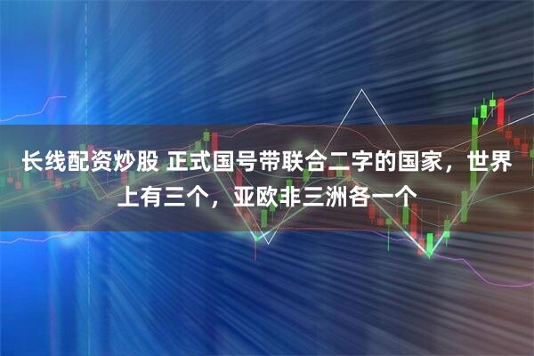 长线配资炒股 正式国号带联合二字的国家，世界上有三个，亚欧非三洲各一个
