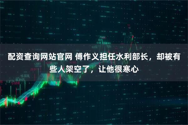 配资查询网站官网 傅作义担任水利部长，却被有些人架空了，让他很寒心