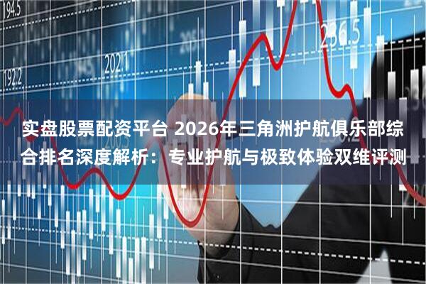 实盘股票配资平台 2026年三角洲护航俱乐部综合排名深度解析：专业护航与极致体验双维评测