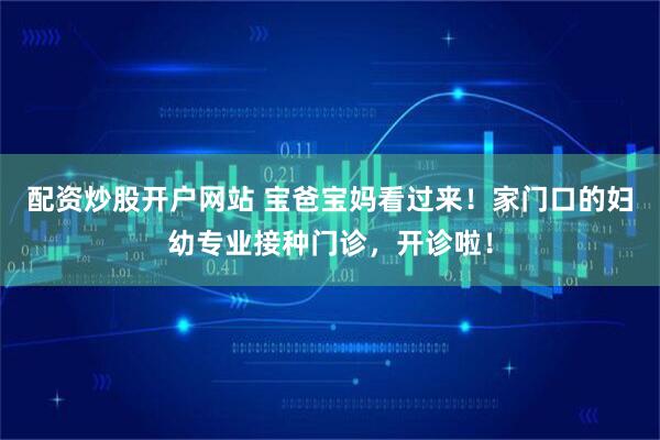 配资炒股开户网站 宝爸宝妈看过来！家门口的妇幼专业接种门诊，开诊啦！