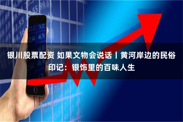 银川股票配资 如果文物会说话丨黄河岸边的民俗印记：银饰里的百味人生