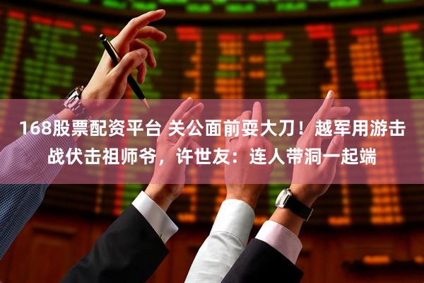 168股票配资平台 关公面前耍大刀！越军用游击战伏击祖师爷，许世友：连人带洞一起端