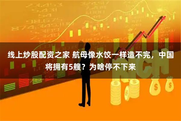线上炒股配资之家 航母像水饺一样造不完，中国将拥有5艘？为啥停不下来
