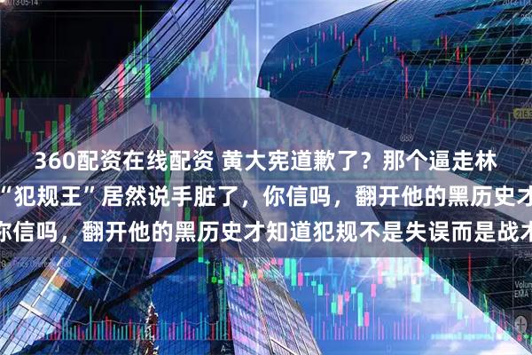360配资在线配资 黄大宪道歉了？那个逼走林孝埈、把队友推上墙的“犯规王”居然说手脏了，你信吗，翻开他的黑历史才知道犯规不是失误而是战术