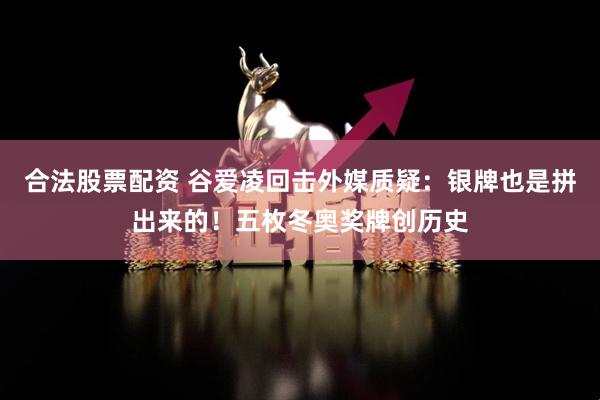 合法股票配资 谷爱凌回击外媒质疑：银牌也是拼出来的！五枚冬奥奖牌创历史