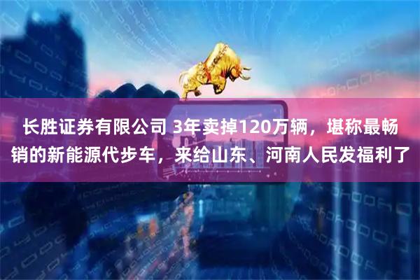 长胜证券有限公司 3年卖掉120万辆，堪称最畅销的新能源代步车，来给山东、河南人民发福利了