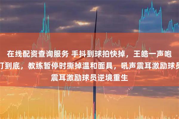 在线配资查询服务 手抖到球拍快掉，王皓一声咆哮拧起来打到底，教练暂停时撕掉温和面具，吼声震耳激励球员逆境重生