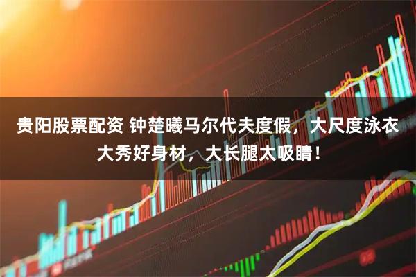 贵阳股票配资 钟楚曦马尔代夫度假，大尺度泳衣大秀好身材，大长腿太吸睛！