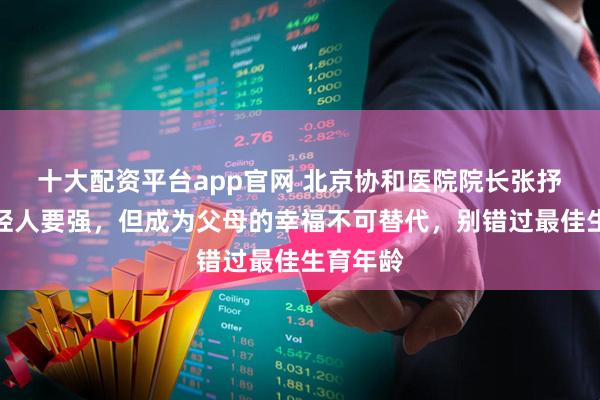 十大配资平台app官网 北京协和医院院长张抒扬：年轻人要强，但成为父母的幸福不可替代，别错过最佳生育年龄