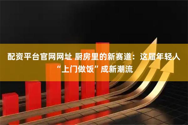 配资平台官网网址 厨房里的新赛道:这届年轻人“上门做饭”成新潮流