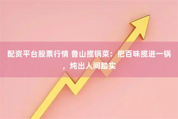 配资平台股票行情 鲁山揽锅菜：把百味揽进一锅，炖出人间踏实