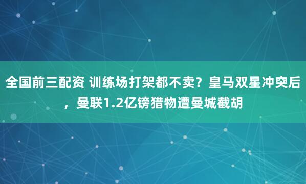 全国前三配资 训练场打架都不卖？皇马双星冲突后，曼联1.2亿镑猎物遭曼城截胡