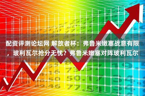 配资评测论坛网 解放者杯：弗鲁米嫩塞战意有限，玻利瓦尔抢分无忧？弗鲁米嫩塞对阵玻利瓦尔