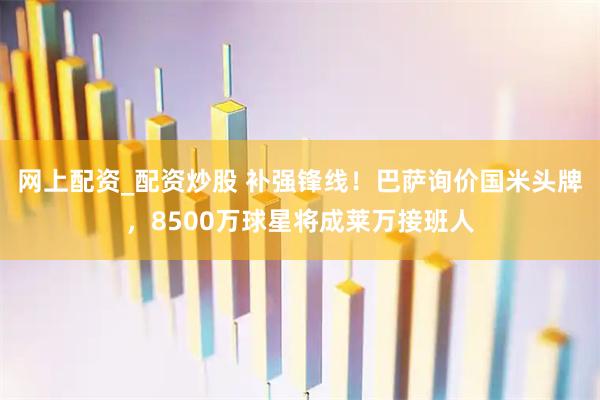 网上配资_配资炒股 补强锋线！巴萨询价国米头牌，8500万球星将成莱万接班人