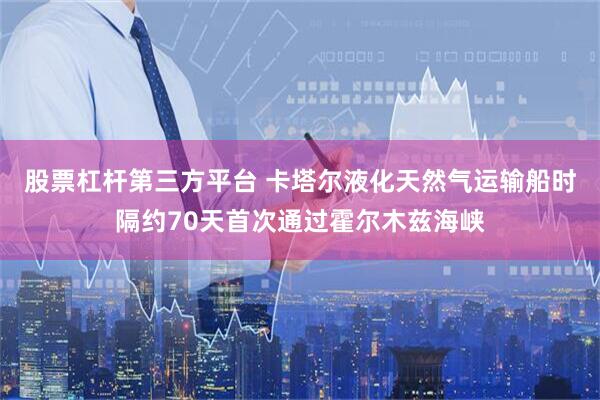 股票杠杆第三方平台 卡塔尔液化天然气运输船时隔约70天首次通过霍尔木兹海峡