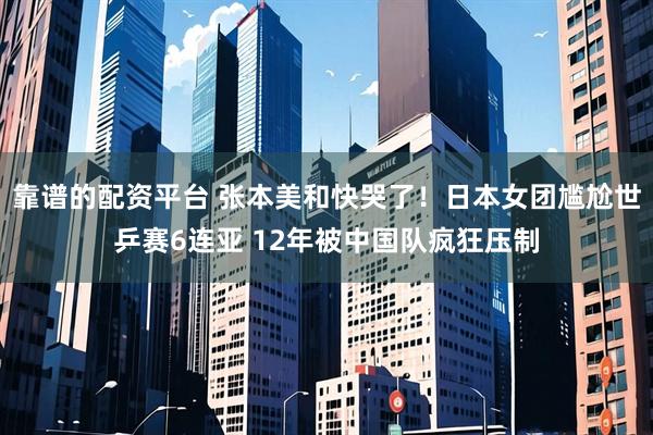 靠谱的配资平台 张本美和快哭了！日本女团尴尬世乒赛6连亚 12年被中国队疯狂压制