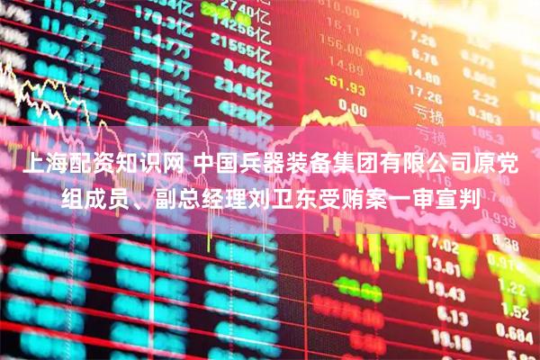 上海配资知识网 中国兵器装备集团有限公司原党组成员、副总经理刘卫东受贿案一审宣判