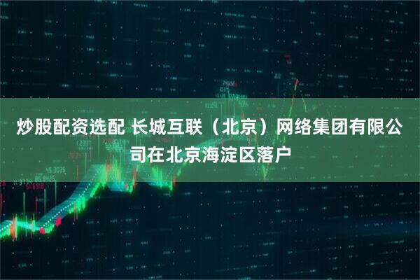 炒股配资选配 长城互联（北京）网络集团有限公司在北京海淀区落户
