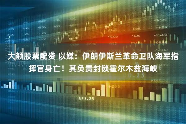 大额股票配资 以媒:伊朗伊斯兰革命卫队海军指挥官身亡!其负责封锁霍尔木兹海峡