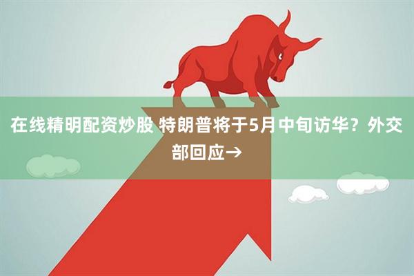 在线精明配资炒股 特朗普将于5月中旬访华？外交部回应→