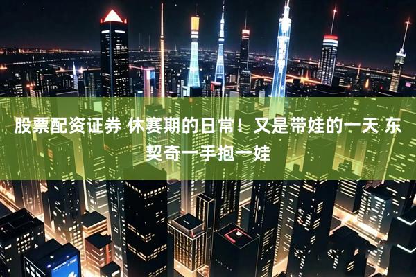 股票配资证券 休赛期的日常！又是带娃的一天 东契奇一手抱一娃