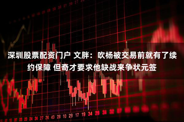 深圳股票配资门户 文胖：吹杨被交易前就有了续约保障 但奇才要求他缺战来争状元签
