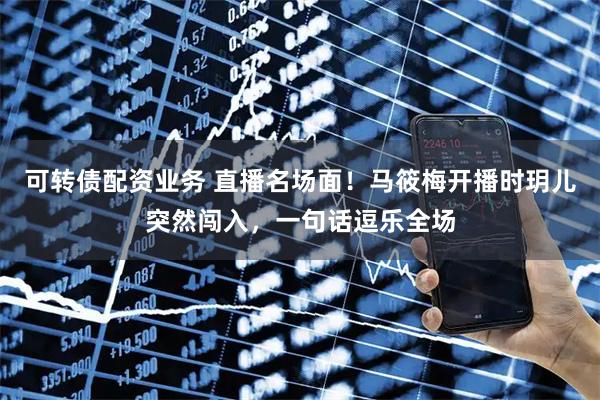 可转债配资业务 直播名场面！马筱梅开播时玥儿突然闯入，一句话逗乐全场