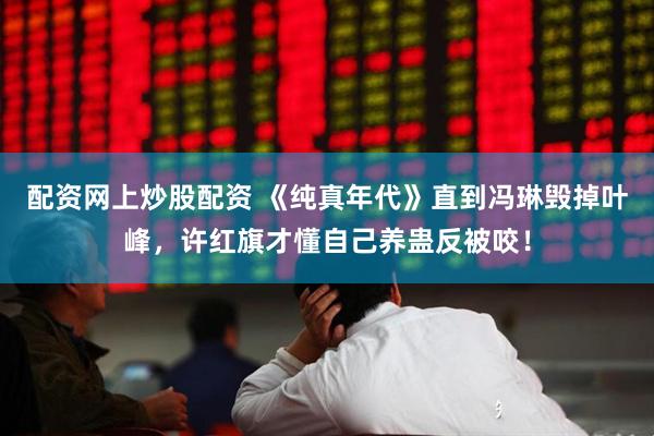 配资网上炒股配资 《纯真年代》直到冯琳毁掉叶峰，许红旗才懂自己养蛊反被咬！